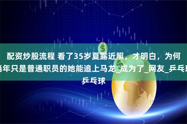 配资炒股流程 看了35岁夏露近照，才明白，为何当年只是普通职员的她能追上马龙_成为了_网友_乒乓球