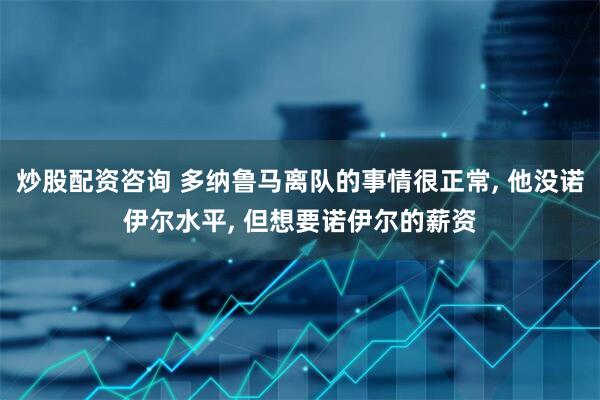 炒股配资咨询 多纳鲁马离队的事情很正常, 他没诺伊尔水平, 但想要诺伊尔的薪资